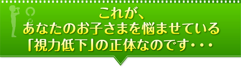 これが、あなたのお子さまを悩ませている「視力低下」の正体なのです・・・