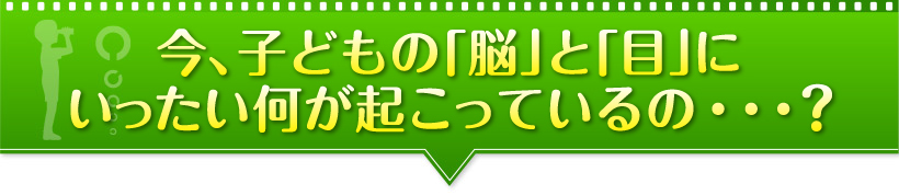 今、子どもの「脳」と「目」にいったい何が起こっているの・・・？