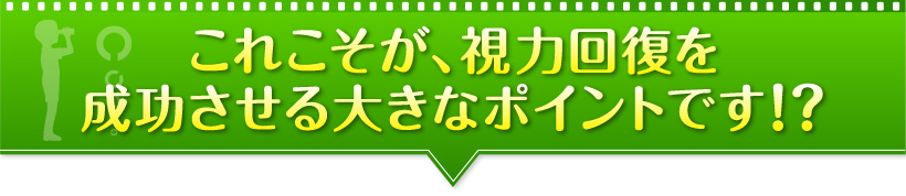 これこそが、視力回復を成功させる大きなポイントです！？